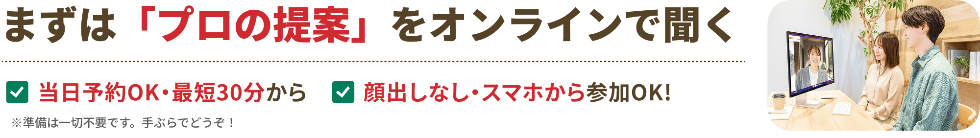 まずは「プロの提案」をオンラインで聞く。当日予約OK・最短30分から、顔出しなし・スマホから参加OK。※準備は一切不要です。手ぶらでどうぞ