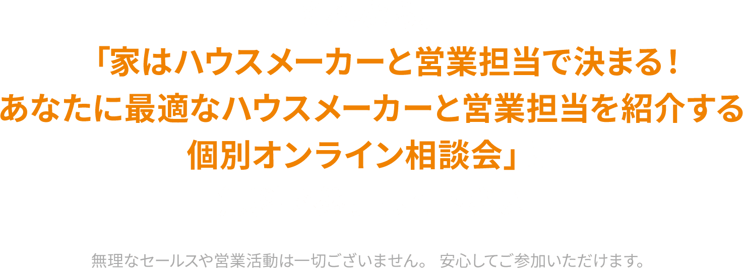 それなら、「家はハウスメーカーと営業担当で決まる。あなたに最適なハウスメーカーと営業担当を紹介する個別オンライン相談会」に無料で参加して下さい。無理なセールスや営業活動は一切ございません。安心してご参加いただけます。