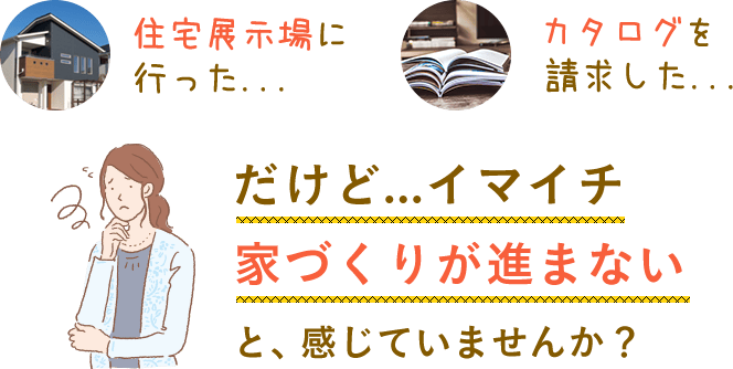 住宅展示場に行ったり、カタログを請求したりしたけど、イマイチ家づくりが進まない。