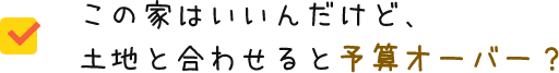 この家はいいんだけど、土地と合わせると予算オーバー？