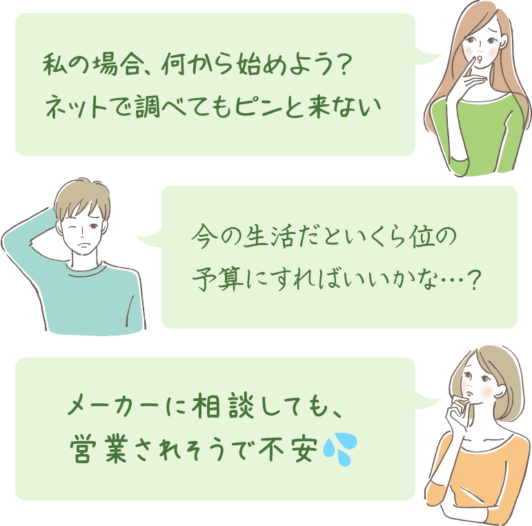 私の場合、何から始めよう。ネットで調べてもピンと来ない。今の生活だといくら位の予算にすればいいかな…。メーカーに相談しても、営業されそうで不安。