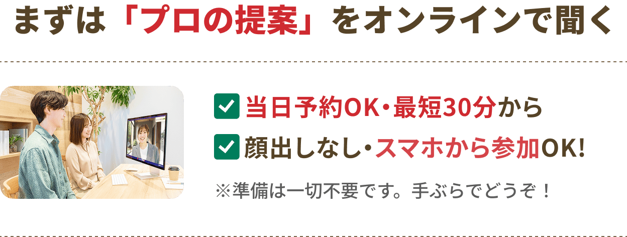 まずは「プロの提案」をオンラインで聞く。当日予約OK・最短30分から、顔出しなし・スマホから参加OK。※準備は一切不要です。手ぶらでどうぞ！