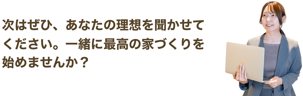 次はぜひ、あなたの理想を聞かせてください。一緒に最高の家づくりを始めませんか？