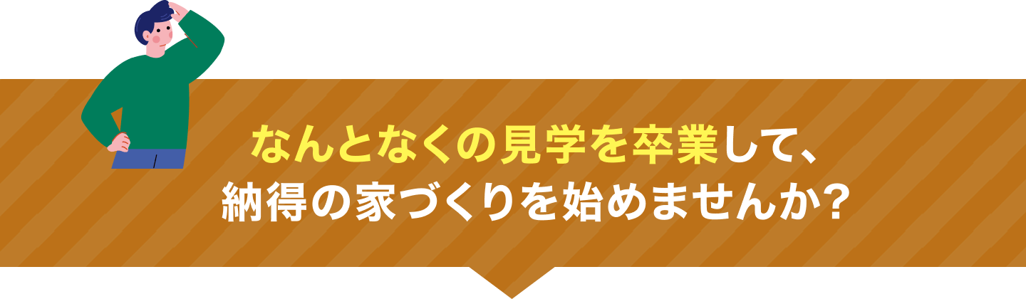 なんとなくの見学を卒業して、納得の家づくりを始めませんか？