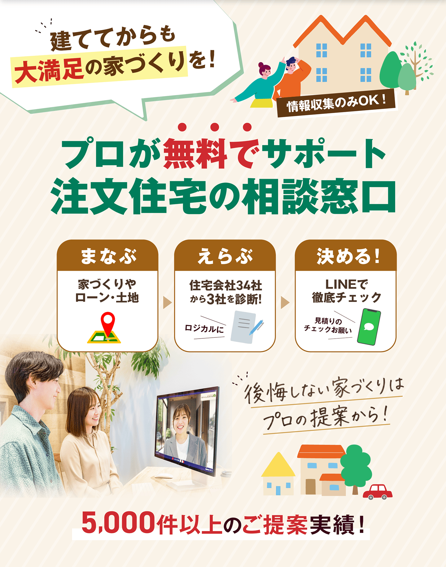 立ててからも大満足の家づくりを。プロが無料でサポート、注文住宅の相談窓口。まなぶ、えらぶ、決める。後悔しない家づくりはプロの提案から。5,000件以上のご提案実績。
