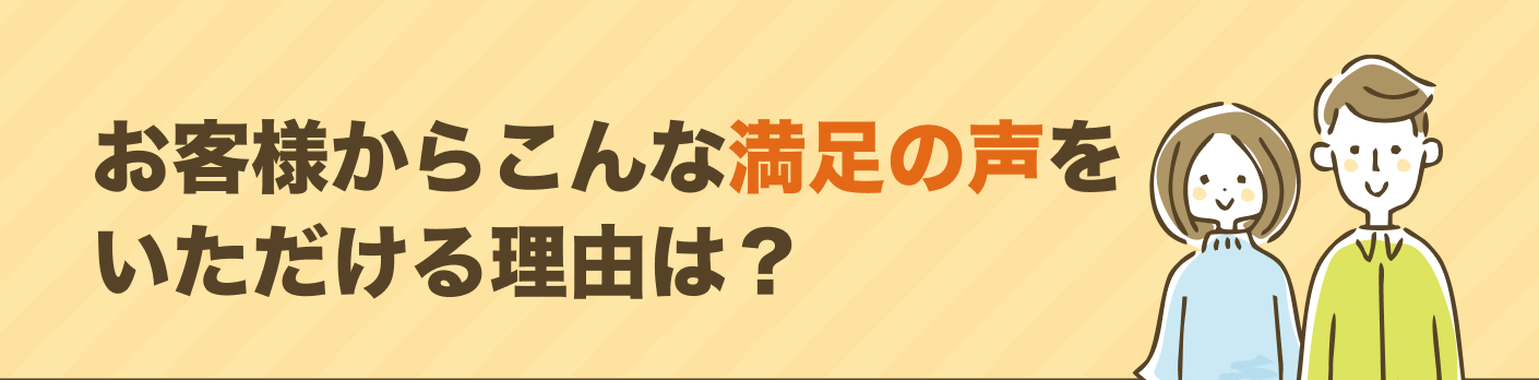 お客様からこんな満足の声をいただける理由は？