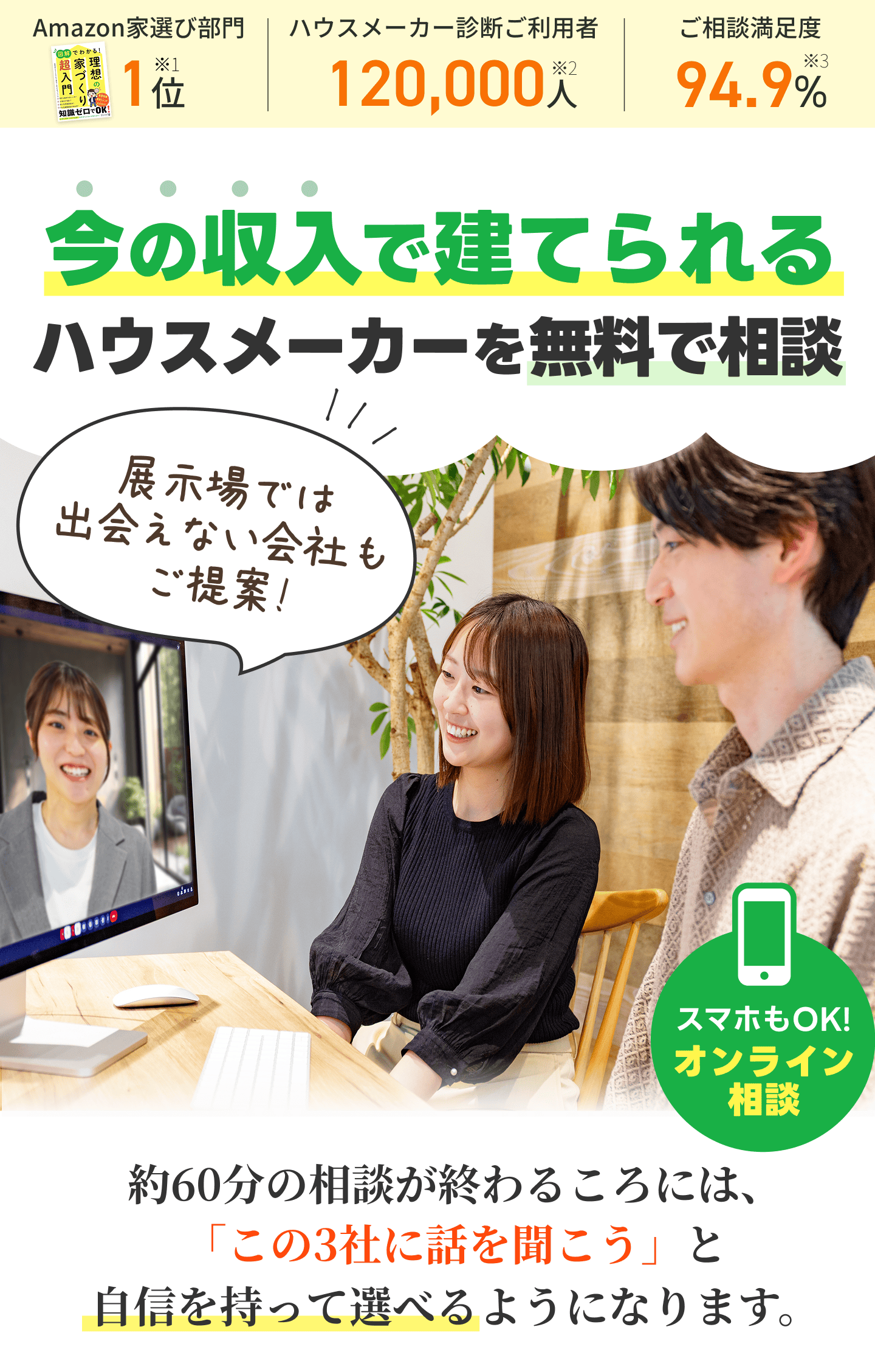 今の収入で建てられるハウスメーカーを無料で相談。スマホOKのオンライン相談。Amazon家選び部門1位※1、ハウスメーカー診断ご利用者120,000人※2、ご相談満足度94.9%※3