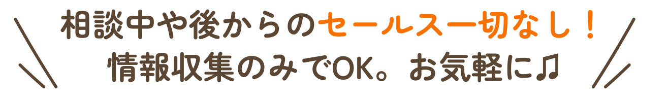 相談中や後からのセールス一切なし。情報収集のみでOK。お気軽に。