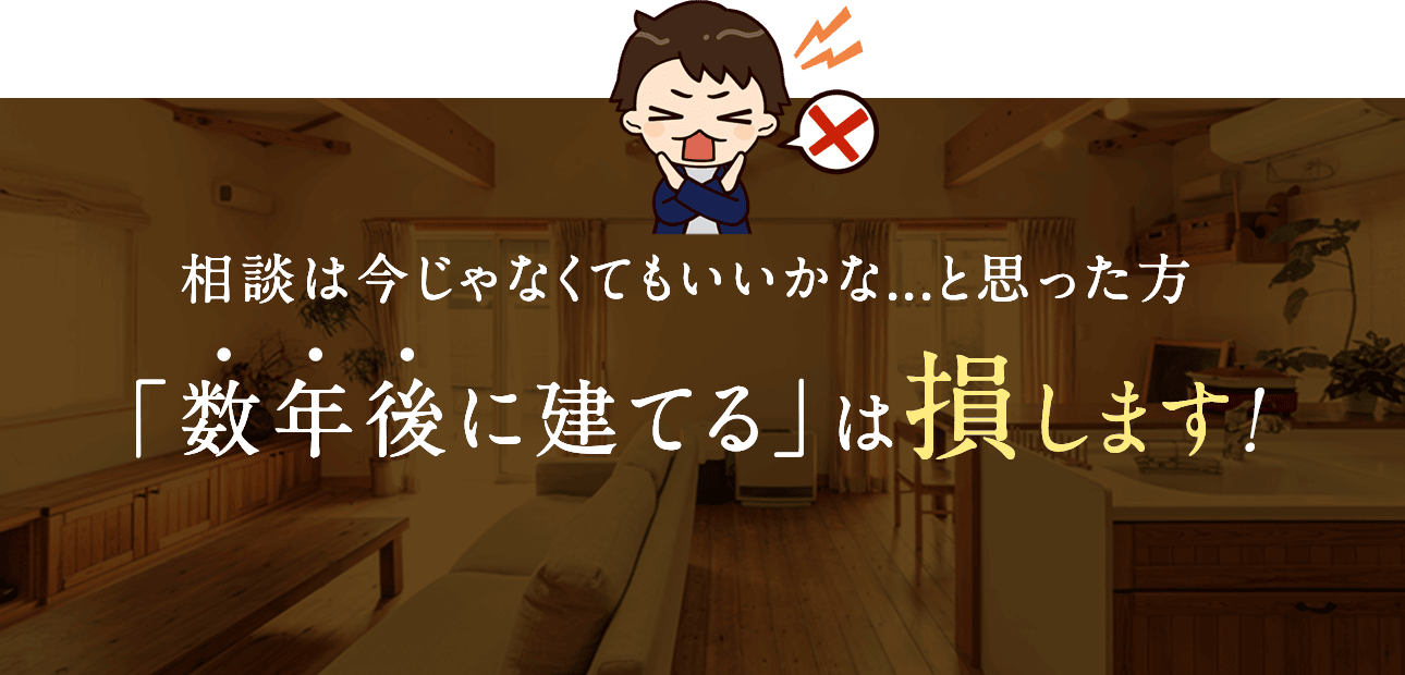 相談は今じゃなくてもいいかな…と思った方、「数年後に建てる」は損します